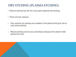 DRY ETCHING (PLASMA ETCHING)
Plasma etching has (for the most part) replaced wet etching
There are two reasons:
o Very reactive ion species are created in the plasma that give rise to
very active etching
o Plasma etching can be very anisotropic (because the electric field
directs the ions)
 