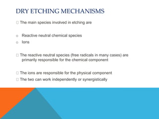 DRY ETCHING MECHANISMS
The main species involved in etching are
o Reactive neutral chemical species
o Ions
The reactive neutral species (free radicals in many cases) are
primarily responsible for the chemical component
The ions are responsible for the physical component
The two can work independently or synergistically
 