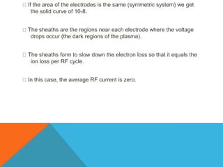 If the area of the electrodes is the same (symmetric system) we get
the solid curve of 10-8.
The sheaths are the regions near each electrode where the voltage
drops occur (the dark regions of the plasma).
The sheaths form to slow down the electron loss so that it equals the
ion loss per RF cycle.
In this case, the average RF current is zero.
 