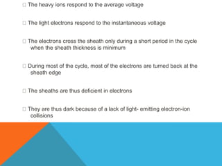 The heavy ions respond to the average voltage
The light electrons respond to the instantaneous voltage
The electrons cross the sheath only during a short period in the cycle
when the sheath thickness is minimum
During most of the cycle, most of the electrons are turned back at the
sheath edge
The sheaths are thus deficient in electrons
They are thus dark because of a lack of light- emitting electron-ion
collisions
 