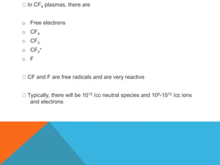In CF4 plasmas, there are
o Free electrons
o CF4
o CF3
o CF3
+
o F
CF and F are free radicals and are very reactive
Typically, there will be 1015 /cc neutral species and 108-1012 /cc ions
and electrons
 