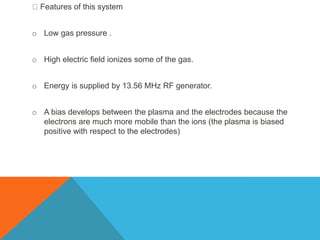 Features of this system
o Low gas pressure .
o High electric field ionizes some of the gas.
o Energy is supplied by 13.56 MHz RF generator.
o A bias develops between the plasma and the electrodes because the
electrons are much more mobile than the ions (the plasma is biased
positive with respect to the electrodes)
 