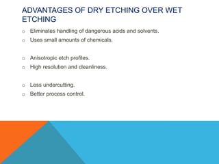 ADVANTAGES OF DRY ETCHING OVER WET
ETCHING
o Eliminates handling of dangerous acids and solvents.
o Uses small amounts of chemicals.
o Anisotropic etch profiles.
o High resolution and cleanliness.
o Less undercutting.
o Better process control.
 