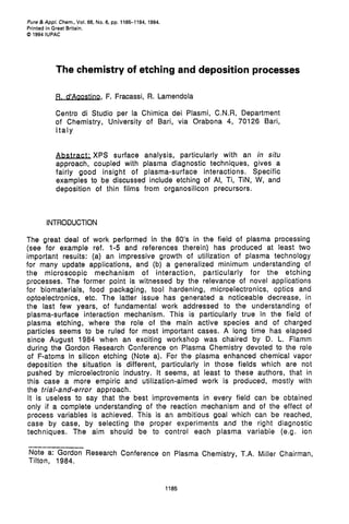 Pure&App/. Chem.,Vol. 66, No. 6, pp. 1185-1194, 1994.
Printed in Great Britain.
0 1994 IUPAC




           The chemistry of etching and deposition processes

           p. d'A-,            F. Fracassi, R. Lamendola

           Centro di Studio per la Chimica dei Plasmi, C.N.R, Department
           of Chemistry, University of Bari, via Orabona 4, 70126 Bari,
           Italy


           Abstract; XPS surface analysis, particularly with an in situ
           approach, coupled with plasma diagnostic techniques, gives a
           fairly good insight of plasma-surface interactions. Specific
           examples to be discussed include etching of Al, Ti, TIN, W, and
           deposition of thin films from organosilicon precursors.



       INTRODUCTION

The great deal of work performed in the 80's in the field of plasma processing
(see for example ref. 1-5 and references therein) has produced at least two
important results: (a) an impressive growth of utilization of plasma technology
for many update applications, and (b) a generalized minimum understanding of
the microscopic mechanism of interaction, particularly for the etching
processes. The former point is witnessed by the relevance of novel applications
for biomaterials, food packaging, tool hardening, microelectronics, optics and
optoelectronics, etc. The latter issue has generated a noticeable decrease, in
the last few years, of fundamental work addressed to the understanding of
plasma-surface interaction mechanism. This is particularly true in the field of
plasma etching, where the role of the main active species and of charged
particles seems to be ruled for most important cases. A long time has elapsed
since August 1984 when an exciting workshop was chaired by D. L. Flamm
during the Gordon Research Conference on Plasma Chemistry devoted to the role
of F-atoms in silicon etching (Note a). For the plasma enhanced chemical vapor
deposition the situation is different, particularly in those fields which are not
pushed by microelectronic industry. It seems, at least to these authors, that in
this case a more empiric and utilization-aimed work is produced, mostly with
the trial-and-error approach.
 It is useless to say that the best improvements in every field can be obtained
only if a complete understanding of the reaction mechanism and of the effect of
process variables is achieved. This is an ambitious goal which can be reached,
case by case, by selecting the proper experiments and the right diagnostic
techniques. The aim should be to control each plasma variable (e.g. ion
----------
Note a: Gordon Research Conference on Plasma Chemistry, T.A. Miller Chairman,
Tilton, 1984.


                                                        1185
 
