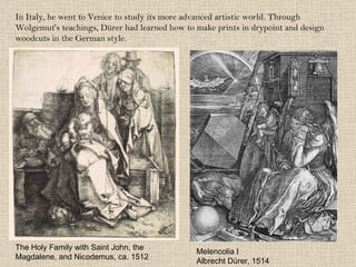 In Italy, he went to Venice to study its more advanced artistic world. Through Wolgemut's teachings, Dürer had learned how to make prints in drypoint and design woodcuts in the German style. Melencolia I Albrecht Dürer, 1514 The Holy Family with Saint John, the Magdalene, and Nicodemus, ca. 1512 