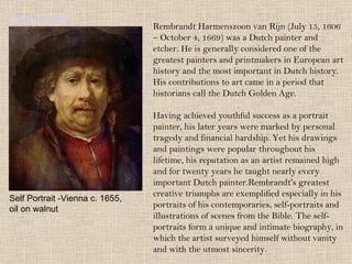 Rembrandt Rembrandt Harmenszoon van Rijn (July 15, 1606 – October 4, 1669) was a Dutch painter and etcher. He is generally considered one of the greatest painters and printmakers in European art history and the most important in Dutch history. His contributions to art came in a period that historians call the Dutch Golden Age. Having achieved youthful success as a portrait painter, his later years were marked by personal tragedy and financial hardship. Yet his drawings and paintings were popular throughout his lifetime, his reputation as an artist remained high and for twenty years he taught nearly every important Dutch painter.Rembrandt's greatest creative triumphs are exemplified especially in his portraits of his contemporaries, self-portraits and illustrations of scenes from the Bible. The self-portraits form a unique and intimate biography, in which the artist surveyed himself without vanity and with the utmost sincerity. Self Portrait -Vienna c. 1655, oil on walnut 