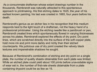 As a consummate draftsman whose extant drawings number in the thousands, Rembrandt was naturally attracted to this spontaneous approach to printmaking. His first etching dates to 1625, the year of his earliest known painting; his last was created in 1665, four years before his death. Rembrandt's genius as an etcher lies in his recognition that this medium responds best to the light touch of a draftsman, not the heavy hand of a professional printmaker. Using the etching needle like a paintbrush or pen, Rembrandt created lines which spontaneously flowed in varying thicknesses across his plates. Rembrandt explored the effects of dry point. Dry point lines, which are scratched directly into the surface of the soft copper plate, hold more ink and print more darkly and richly than their etched counterparts. His judicious use of dry point created the velvety black textures and impenetrable shadows he sought. Because of Rembrandt's combination of etching and dry point on a single plate, the number of quality sheets obtainable from each plate was limited. While an etched plate could yield about 100 prints before unavoidable signs of wear set in, the number of first-rate sheets obtainable from a plate containing drypoint could be as few as 15.  