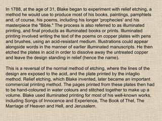 In 1788, at the age of 31, Blake began to experiment with relief etching, a method he would use to produce most of his books, paintings, pamphlets and, of course, his poems, including his longer 'prophecies' and his masterpiece the "Bible." The process is also referred to as illuminated printing, and final products as illuminated books or prints. Illuminated printing involved writing the text of the poems on copper plates with pens and brushes, using an acid-resistant medium. Illustrations could appear alongside words in the manner of earlier illuminated manuscripts. He then etched the plates in acid in order to dissolve away the untreated copper and leave the design standing in relief (hence the name). This is a reversal of the normal method of etching, where the lines of the design are exposed to the acid, and the plate printed by the intaglio method. Relief etching, which Blake invented, later became an important commercial printing method. The pages printed from these plates then had to be hand-coloured in water colours and stitched together to make up a volume. Blake used illuminated printing for most of his well-known works, including Songs of Innocence and Experience, The Book of Thel, The Marriage of Heaven and Hell, and Jerusalem. 