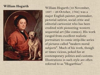 William Hogarth William Hogarth (10 November,  1697 – 26 October, 1764) was a major English painter, printmaker, pictorial satirist, social critic and editorial cartoonist who has been credited with pioneering western sequential art (like comics). His work ranged from excellent realistic portraiture to comic strip-like series of pictures called "modern moral subjects". Much of his work, though at times vicious, poked fun at contemporary politics and customs. Illustrations in such style are often referred to as "Hogarthian". 