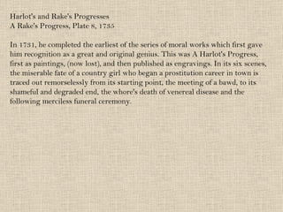 Harlot's and Rake's Progresses A Rake's Progress, Plate 8, 1735 In 1731, he completed the earliest of the series of moral works which first gave him recognition as a great and original genius. This was A Harlot's Progress, first as paintings, (now lost), and then published as engravings. In its six scenes, the miserable fate of a country girl who began a prostitution career in town is traced out remorselessly from its starting point, the meeting of a bawd, to its shameful and degraded end, the whore's death of venereal disease and the following merciless funeral ceremony.  