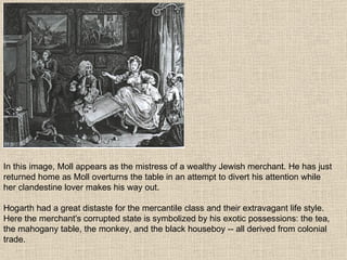 In this image, Moll appears as the mistress of a wealthy Jewish merchant. He has just returned home as Moll overturns the table in an attempt to divert his attention while her clandestine lover makes his way out. Hogarth had a great distaste for the mercantile class and their extravagant life style. Here the merchant's corrupted state is symbolized by his exotic possessions: the tea, the mahogany table, the monkey, and the black houseboy -- all derived from colonial trade.  
