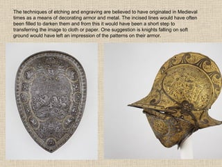 The techniques of etching and engraving are believed to have originated in Medieval times as a means of decorating armor and metal. The incised lines would have often been filled to darken them and from this it would have been a short step to transferring the image to cloth or paper. One suggestion is knights falling on soft ground would have left an impression of the patterns on their armor. 