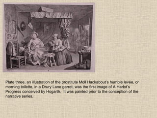 Plate three, an illustration of the prostitute Moll Hackabout’s humble levée, or morning toilette, in a Drury Lane garret, was the first image of A Harlot’s Progress conceived by Hogarth.  It was painted prior to the conception of the narrative series.  