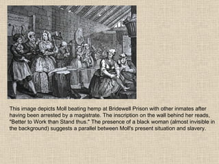 This image depicts Moll beating hemp at Bridewell Prison with other inmates after having been arrested by a magistrate. The inscription on the wall behind her reads, "Better to Work than Stand thus." The presence of a black woman (almost invisible in the background) suggests a parallel between Moll's present situation and slavery. 