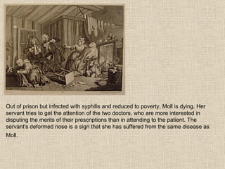 Out of prison but infected with syphilis and reduced to poverty, Moll is dying. Her servant tries to get the attention of the two doctors, who are more interested in disputing the merits of their prescriptions than in attending to the patient. The servant's deformed nose is a sign that she has suffered from the same disease as Moll.   