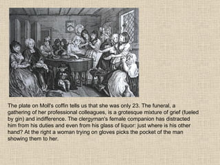 The plate on Moll's coffin tells us that she was only 23. The funeral, a gathering of her professional colleagues, is a grotesque mixture of grief (fueled by gin) and indifference. The clergyman's female companion has distracted him from his duties and even from his glass of liquor: just where is his other hand? At the right a woman trying on gloves picks the pocket of the man showing them to her. 