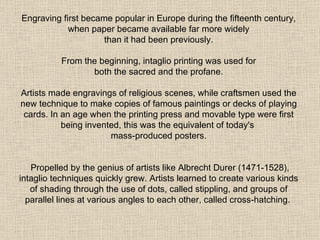 Engraving first became popular in Europe during the fifteenth century, when paper became available far more widely  than it had been previously.  From the beginning, intaglio printing was used for  both the sacred and the profane.  Artists made engravings of religious scenes, while craftsmen used the new technique to make copies of famous paintings or decks of playing cards. In an age when the printing press and movable type were first being invented, this was the equivalent of today's  mass-produced posters. Propelled by the genius of artists like Albrecht Durer (1471-1528), intaglio techniques quickly grew. Artists learned to create various kinds of shading through the use of dots, called stippling, and groups of parallel lines at various angles to each other, called cross-hatching.   