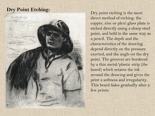 Dry Point Etching: Dry point etching is the most direct method of etching: the copper, zinc or plexi glass plate is etched directly using a sharp steel point, and held in the same way as a pencil. The depth and the characteristics of the drawing depend directly on the pressure exerted, and the angle on the dry point. The grooves are bordered by a thin metal/plastic strip (the beard) which retains the ink around the drawing and gives the print a softness and irregularity. This beard fades gradually after a few prints. 