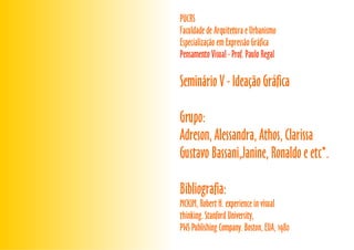 PUCRS
Faculdade de Arquitetura e Urbanismo
Especialização em Expressão Gráfica
MCKIM, Robert H. experience in visual
thinking. Stanford University,
PWS Publishing Company. Boston, EUA, 1980
Seminário V - Ideação Gráfica
Grupo:
Adreson, Alessandra, Athos, Clarissa
Gustavo Bassani,Janine, Ronaldo e etc*.
Bibliografia:
Pensamento Visual - Prof. Paulo Regal
 