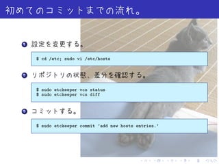 .
1



    $ cd /etc; sudo vi /etc/hosts


.
2



    $ sudo etckeeper vcs status
    $ sudo etckeeper vcs diff


.
3



    $ sudo etckeeper commit ’add new hosts entries.’




                                            .    .     .   .   .   .
 