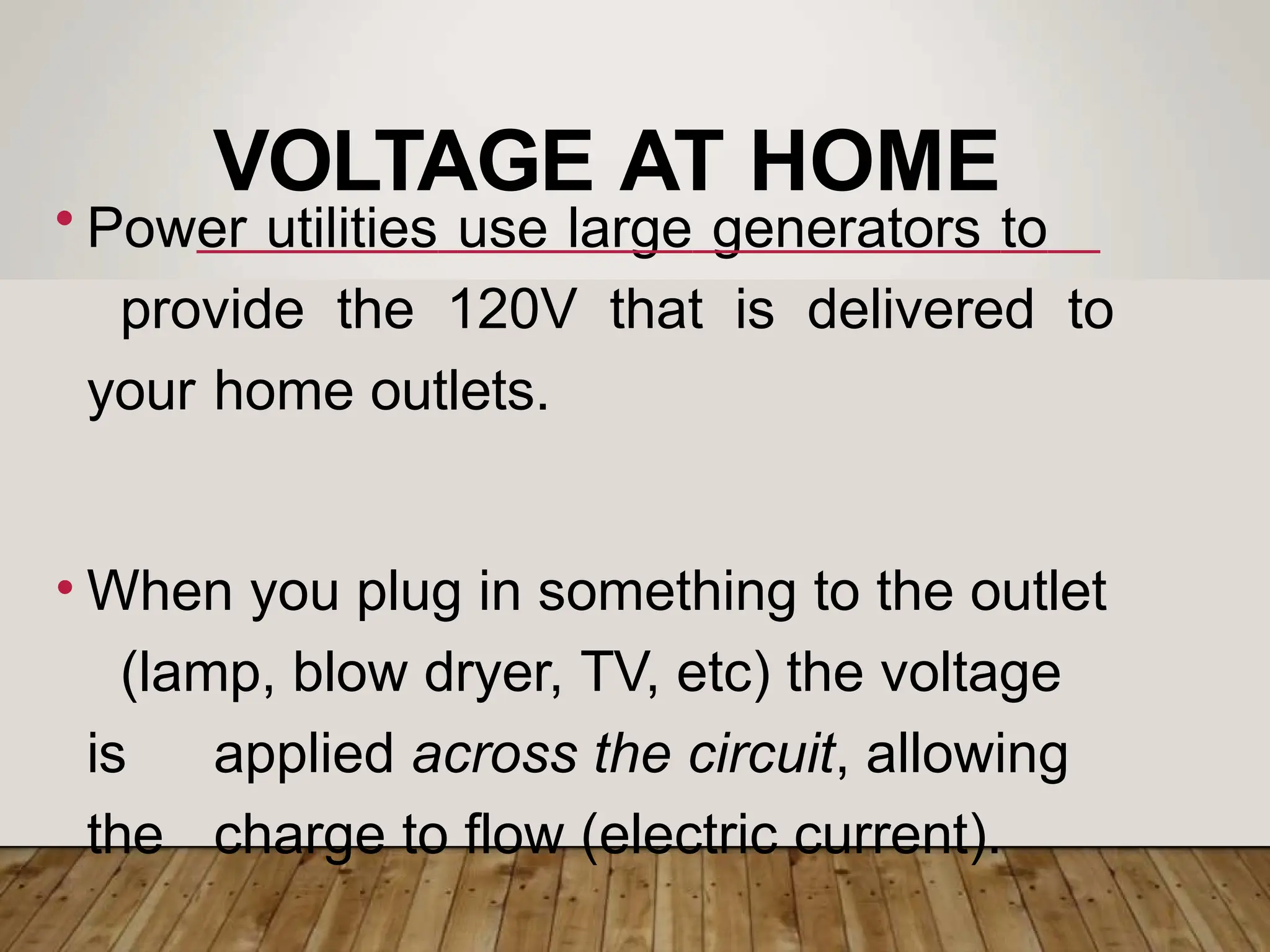 VOLTAGE AT HOME
• Power utilities use large generators to
provide the 120V that is delivered to
your home outlets.
• When you plug in something to the outlet
(lamp, blow dryer, TV, etc) the voltage
is applied across the circuit, allowing
the charge to flow (electric current).
 