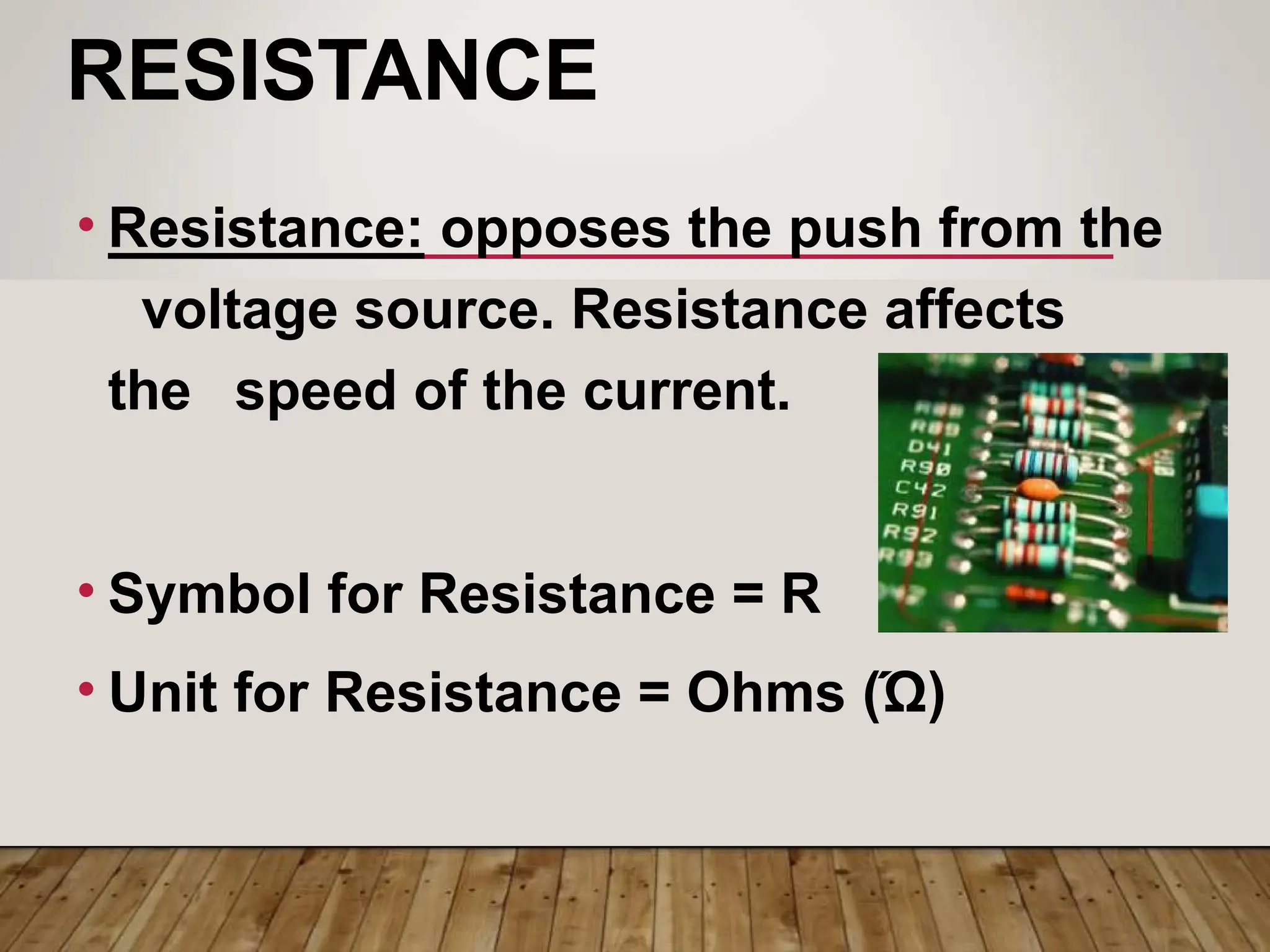 RESISTANCE
• Resistance: opposes the push from the
voltage source. Resistance affects
the speed of the current.
• Symbol for Resistance = R
• Unit for Resistance = Ohms (Ώ)
 