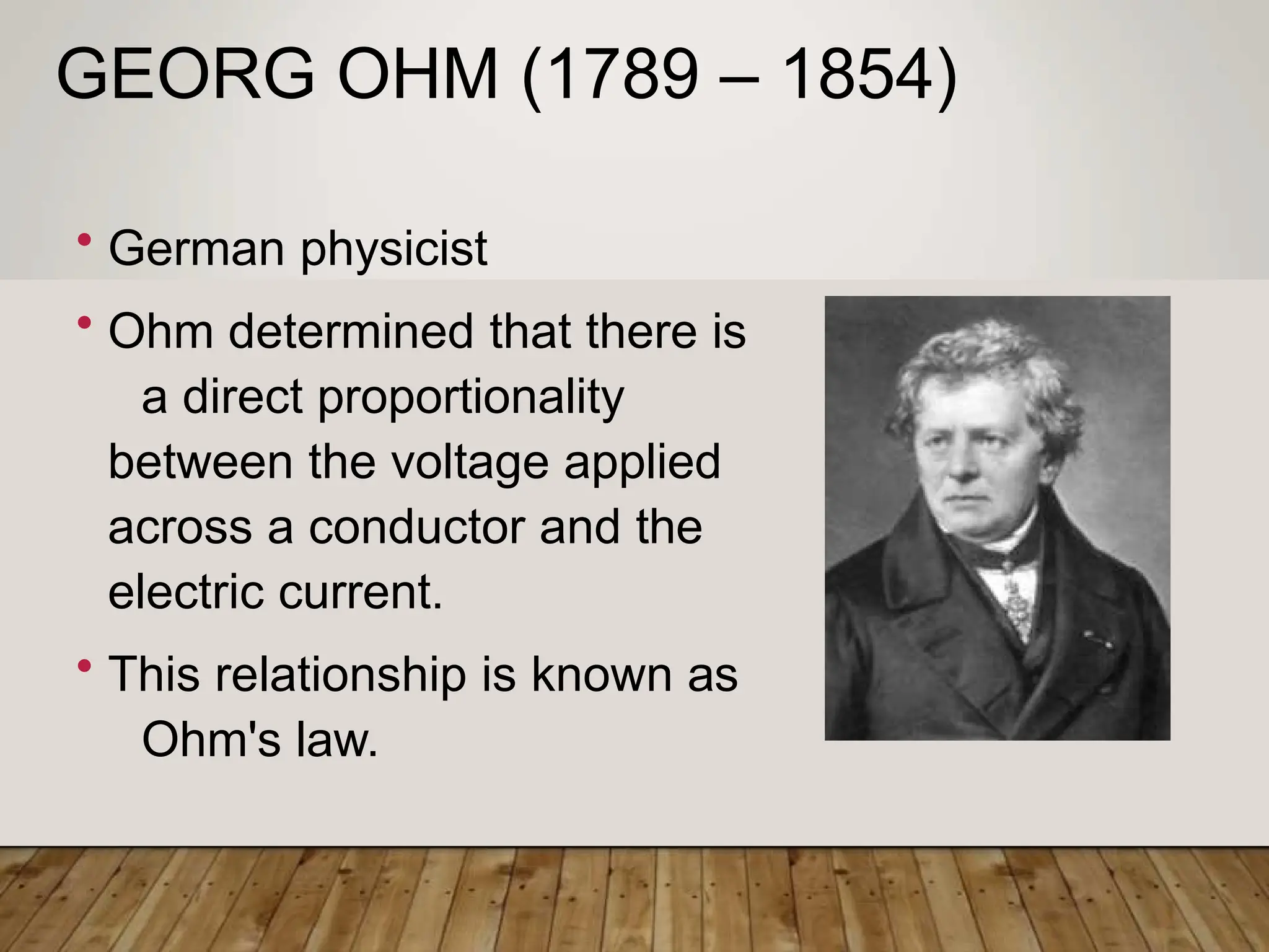 GEORG OHM (1789 – 1854)
• German physicist
• Ohm determined that there is
a direct proportionality
between the voltage applied
across a conductor and the
electric current.
• This relationship is known as
Ohm's law.
 