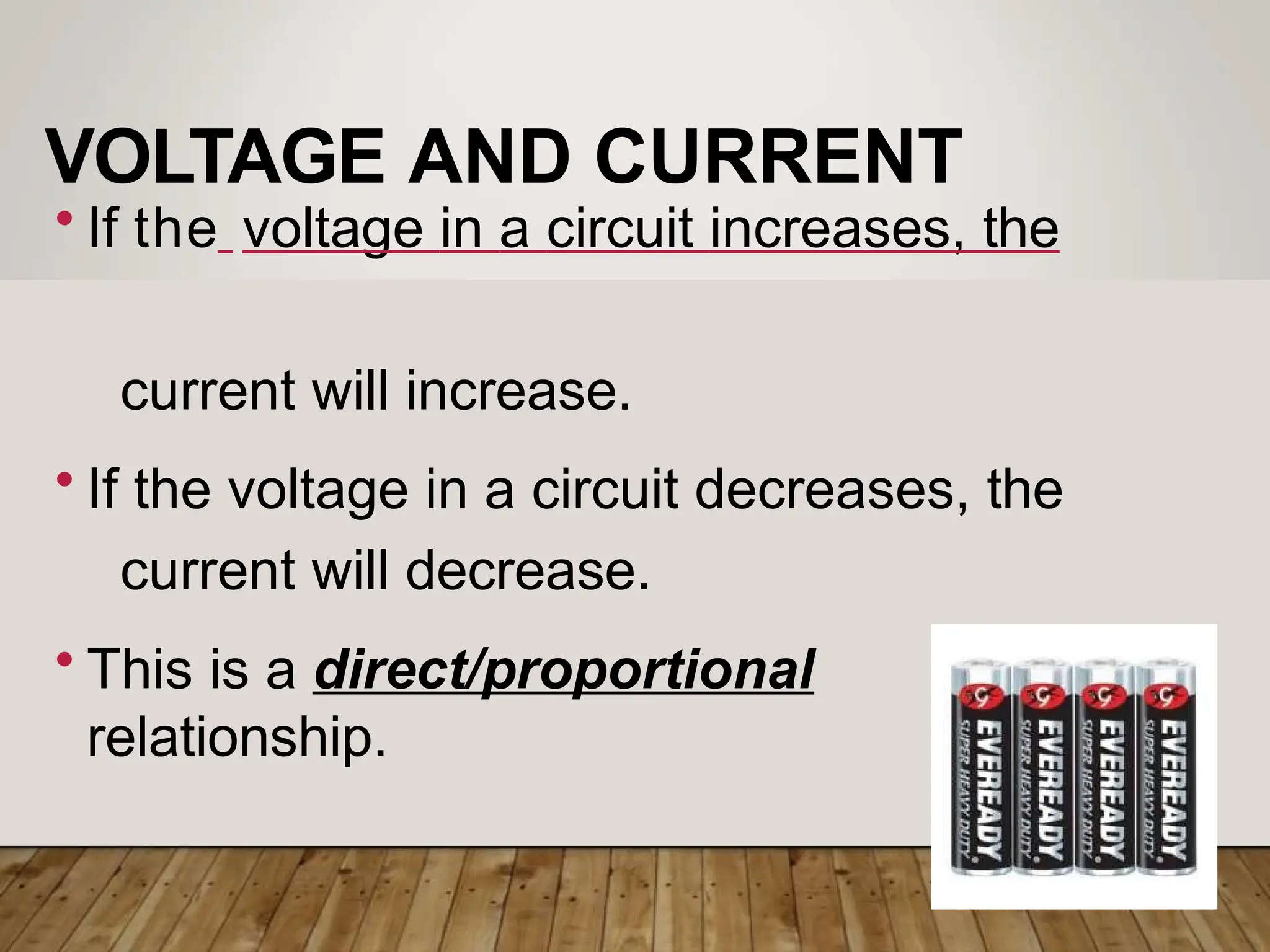 VOLTAGE AND CURRENT
• If the voltage in a circuit increases, the
current will increase.
• If the voltage in a circuit decreases, the
current will decrease.
• This is a direct/proportional
relationship.
 
