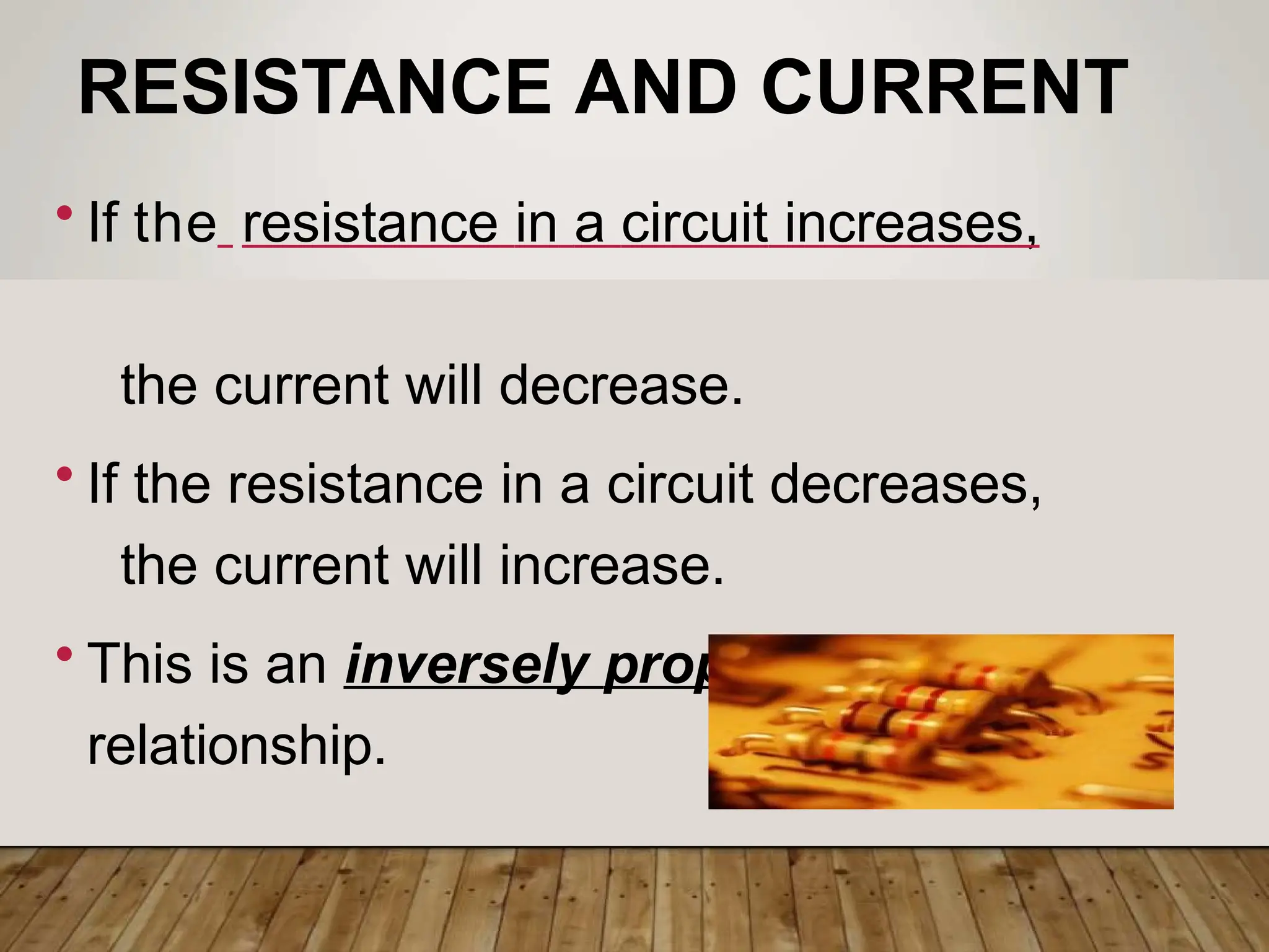 RESISTANCE AND CURRENT
• If the resistance in a circuit increases,
the current will decrease.
• If the resistance in a circuit decreases,
the current will increase.
• This is an inversely proportional
relationship.
 