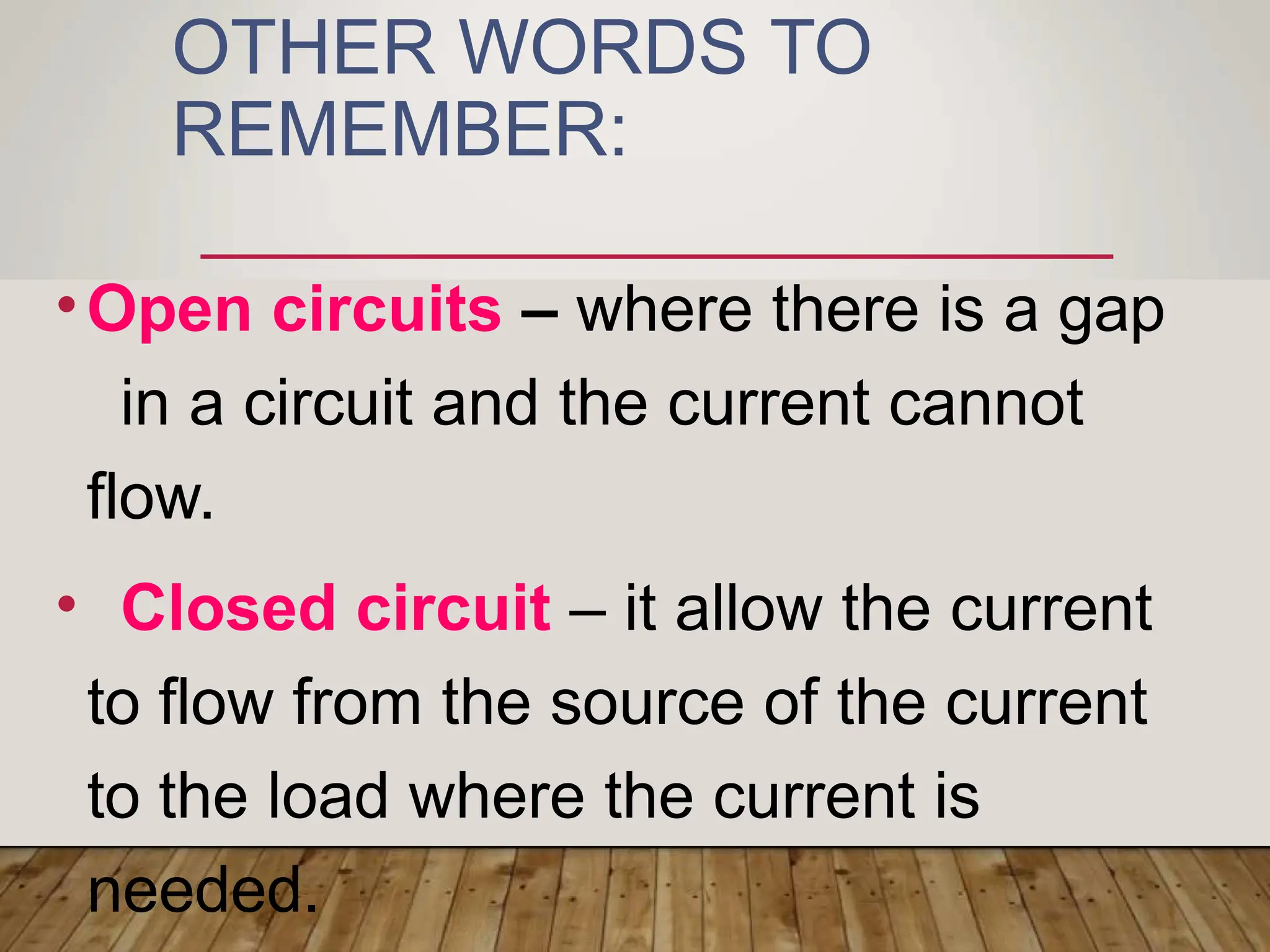 OTHER WORDS TO
REMEMBER:
•Open circuits – where there is a gap
in a circuit and the current cannot
flow.
• Closed circuit – it allow the current
to flow from the source of the current
to the load where the current is
needed.
 