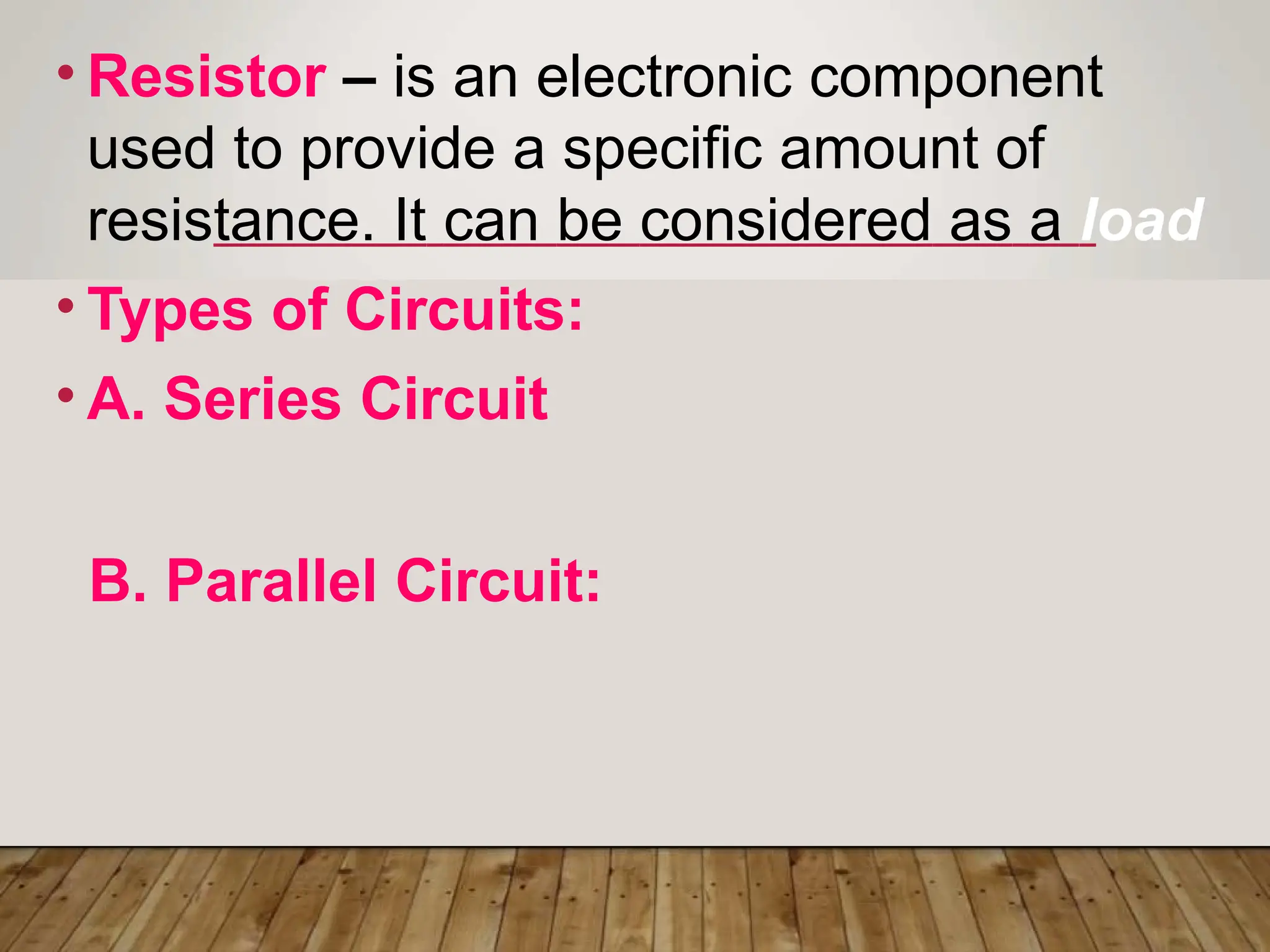 • Resistor – is an electronic component
used to provide a specific amount of
resistance. It can be considered as a load
• Types of Circuits:
• A. Series Circuit
B. Parallel Circuit:
 