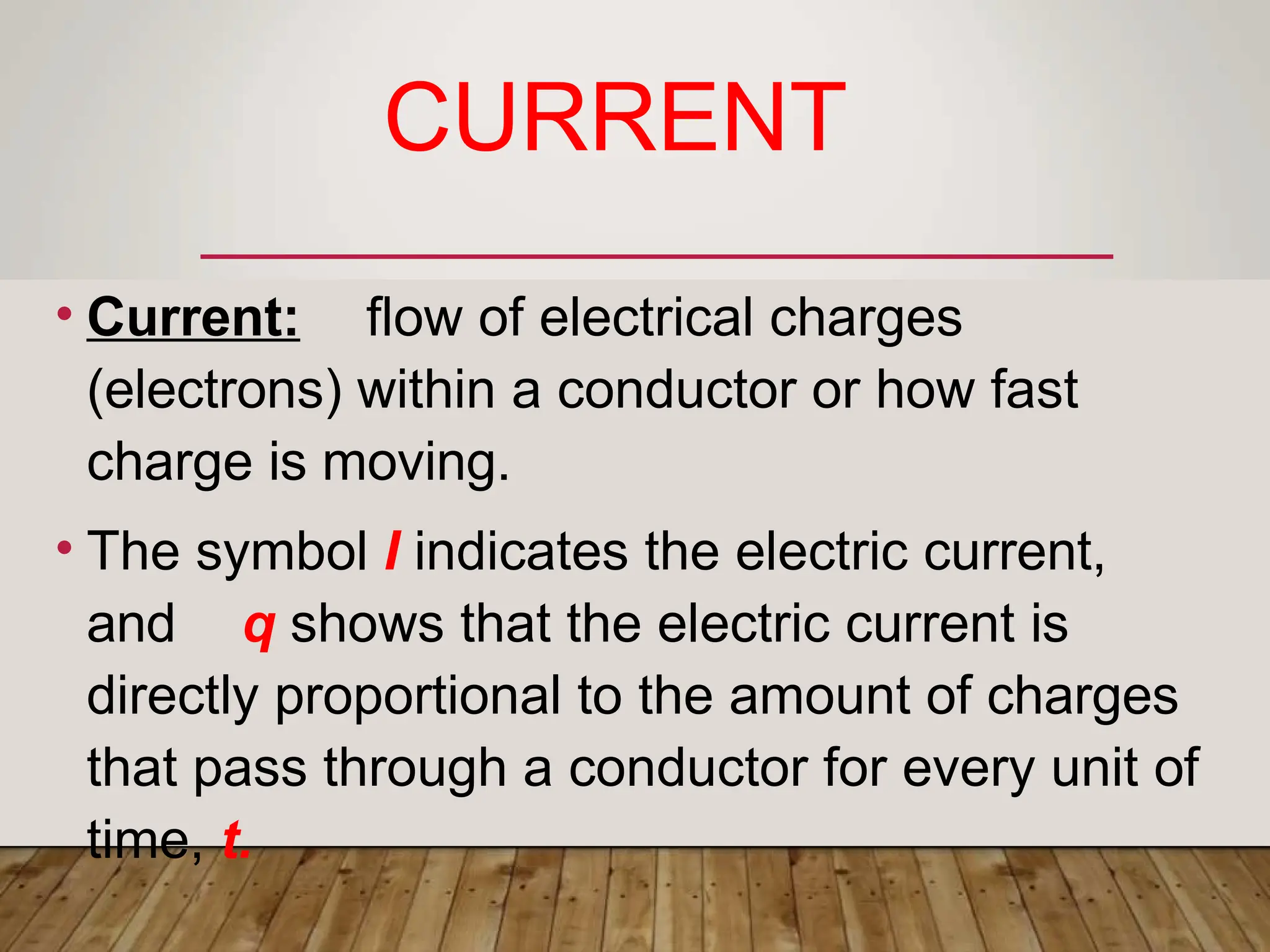 CURRENT
• Current: flow of electrical charges
(electrons) within a conductor or how fast
charge is moving.
• The symbol I indicates the electric current,
and q shows that the electric current is
directly proportional to the amount of charges
that pass through a conductor for every unit of
time, t.
 