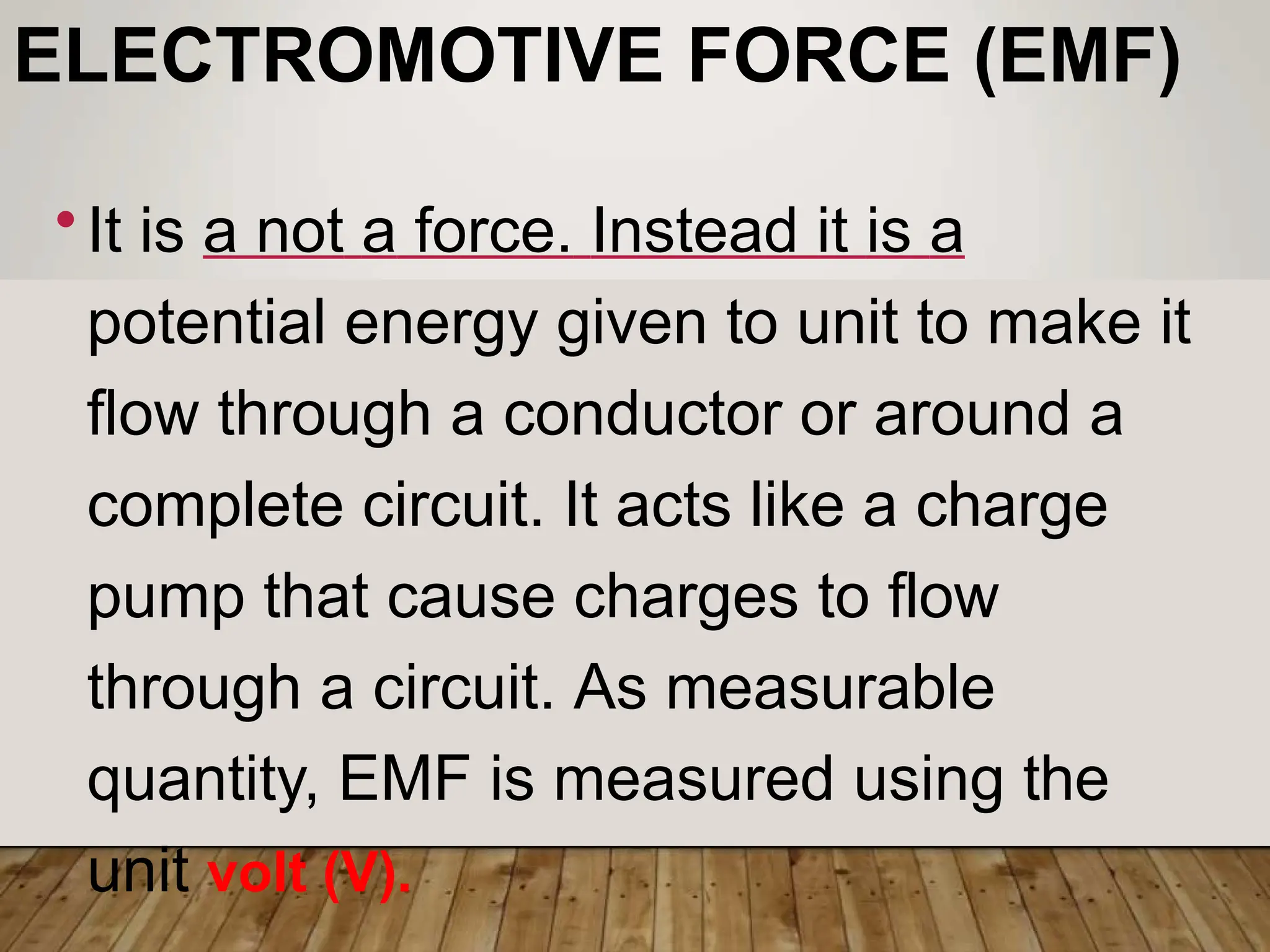ELECTROMOTIVE FORCE (EMF)
•It is a not a force. Instead it is a
potential energy given to unit to make it
flow through a conductor or around a
complete circuit. It acts like a charge
pump that cause charges to flow
through a circuit. As measurable
quantity, EMF is measured using the
unit volt (V).
 