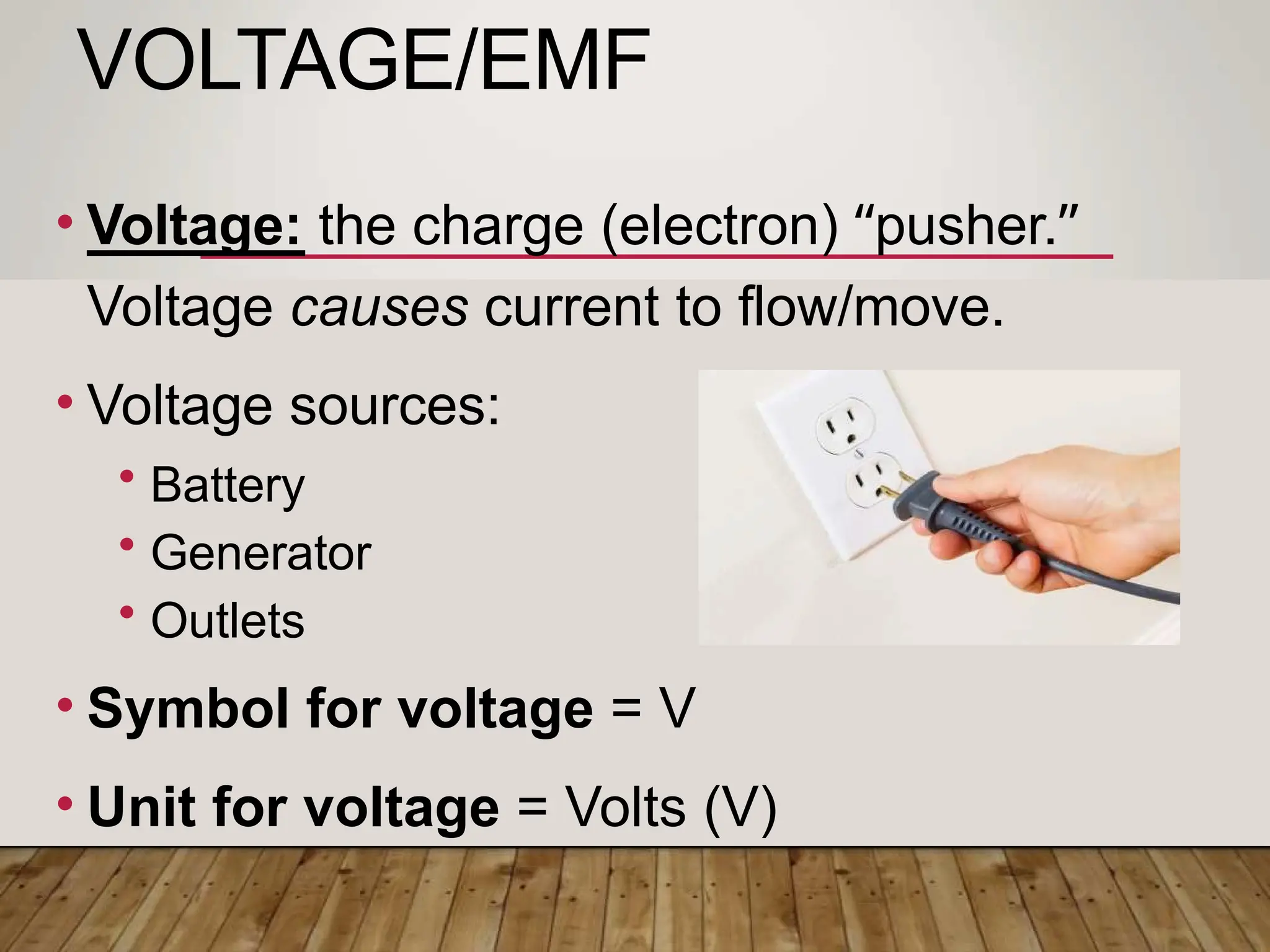 VOLTAGE/EMF
• Voltage: the charge (electron) “pusher.”
Voltage causes current to flow/move.
• Voltage sources:
• Battery
• Generator
• Outlets
• Symbol for voltage = V
• Unit for voltage = Volts (V)
 