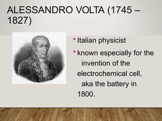 ALESSANDRO VOLTA (1745 –
1827)
• Italian physicist
• known especially for the
invention of the
electrochemical cell,
aka the battery in
1800.
 