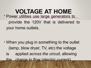 VOLTAGE AT HOME
• Power utilities use large generators to
provide the 120V that is delivered to
your home outlets.
• When you plug in something to the outlet
(lamp, blow dryer, TV, etc) the voltage
is applied across the circuit, allowing
the charge to flow (electric current).
 