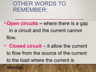 OTHER WORDS TO
REMEMBER:
•Open circuits – where there is a gap
in a circuit and the current cannot
flow.
• Closed circuit – it allow the current
to flow from the source of the current
to the load where the current is
needed.
 