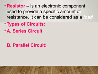• Resistor – is an electronic component
used to provide a specific amount of
resistance. It can be considered as a load
• Types of Circuits:
• A. Series Circuit
B. Parallel Circuit:
 
