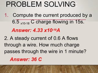 PROBLEM SOLVING:
1. Compute the current produced by a
6.5 x10-18 C charge flowing in 15s.
Answer: 4.33 x10-19A
2. A steady current of 0.6 A flows
through a wire. How much charge
passes through the wire in 1 minute?
Answer: 36 C
 