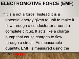 ELECTROMOTIVE FORCE (EMF)
•It is a not a force. Instead it is a
potential energy given to unit to make it
flow through a conductor or around a
complete circuit. It acts like a charge
pump that cause charges to flow
through a circuit. As measurable
quantity, EMF is measured using the
unit volt (V).
 