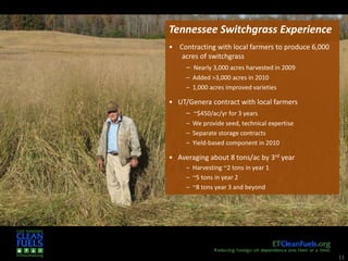 11
Tennessee Switchgrass Experience
• Contracting with local farmers to produce 6,000
acres of switchgrass
– Nearly 3,000 acres harvested in 2009
– Added >3,000 acres in 2010
– 1,000 acres improved varieties
• UT/Genera contract with local farmers
– ~$450/ac/yr for 3 years
– We provide seed, technical expertise
– Separate storage contracts
– Yield-based component in 2010
• Averaging about 8 tons/ac by 3rd year
– Harvesting ~2 tons in year 1
– ~5 tons in year 2
– ~8 tons year 3 and beyond
 