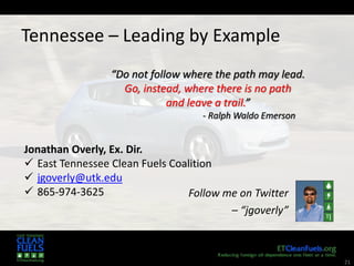 21
Tennessee – Leading by Example
Follow me on Twitter
– “jgoverly”
“Do not follow where the path may lead.
Go, instead, where there is no path
and leave a trail.”
- Ralph Waldo Emerson
Jonathan Overly, Ex. Dir.
 East Tennessee Clean Fuels Coalition
 jgoverly@utk.edu
 865-974-3625
 