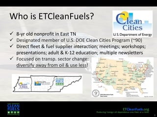 3
 8-yr old nonprofit in East TN
 Designated member of U.S. DOE Clean Cities Program (~90)
 Direct fleet & fuel supplier interaction; meetings; workshops;
presentations; adult & K-12 education; multiple newsletters
 Focused on transp. sector change:
diversify away from oil & use less!
Who is ETCleanFuels?
 