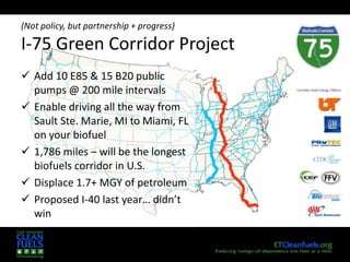 6
(Not policy, but partnership + progress)
I-75 Green Corridor Project
 Add 10 E85 & 15 B20 public
pumps @ 200 mile intervals
 Enable driving all the way from
Sault Ste. Marie, MI to Miami, FL
on your biofuel
 1,786 miles – will be the longest
biofuels corridor in U.S.
 Displace 1.7+ MGY of petroleum
 Proposed I-40 last year… didn’t
win
 