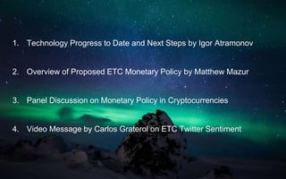 1. Technology Progress to Date and Next Steps by Igor Atramonov
2. Overview of Proposed ETC Monetary Policy by Matthew Mazur
3. Panel Discussion on Monetary Policy in Cryptocurrencies
4. Video Message by Carlos Graterol on ETC Twitter Sentiment
 