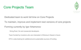 Core Projects Team
Dedicated team to work full time on Core Projects
To maintain, improve and implement next versions of core projects
Forming currently by Igor Artamonov
Hiring Rust, Go and Javascript developers
Team funded by investors who are interested in Ethereum Classic’s future
ETC is also looking for additional and sustainable sources of funding
 