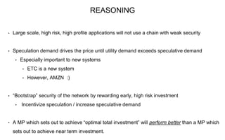 • Large scale, high risk, high profile applications will not use a chain with weak security
• Speculation demand drives the price until utility demand exceeds speculative demand
• Especially important to new systems
• ETC is a new system
• However, AMZN :)
• “Bootstrap” security of the network by rewarding early, high risk investment
• Incentivize speculation / increase speculative demand
• A MP which sets out to achieve “optimal total investment” will perform better than a MP which
sets out to achieve near term investment.
REASONING
 