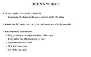 GOALS & METRICS
• Simple, easy to understand, predictable
• Complexity introduces risk to users, reducing trust in the policy
• Allows time for development, adoption, and awareness of implementation
• Rate resembles bitcoin model
• Only generally accepted production model in crypto
• Depreciating rate of production over time
• Upper bound on total units
• 50% distribution date
• 3% inflation rate date
 