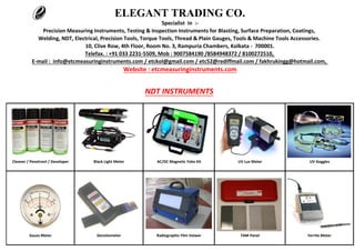 Telefax. : +91 033 2231-5509, Mob : 9007584190 /8584948372 / 8100272510,
ELEGANT TRADING CO.
Specialist in :-
Precision Measuring Instruments, Testing & Inspection Instruments for Blasting, Surface Preparation, Coatings,
Welding, NDT, Electrical, Precision Tools, Torque Tools, Thread & Plain Gauges, Tools & Machine Tools Accessories.
10, Clive Row, 4th Floor, Room No. 3, Rampuria Chambers, Kolkata - 700001.
E-mail : info@etcmeasuringinstruments.com / etckol@gmail.com / etc52@rediffmail.com / fakhrukingg@hotmail.com,
Website : etcmeasuringinstruments.com
NDT INSTRUMENTS
Cleaner / Penetrant / Developer Black Light Meter AC/DC Magnetic Yoke Kit UV Lux Meter UV Goggles
Gauss Meter Densitometer Radiographic Film Veiwer TAM Panel Ferrite Meter
 