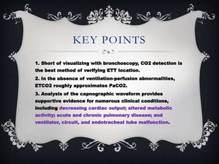 KEY POINTS
1. Short of visualizing with bronchoscopy, CO2 detection is
the best method of verifying ETT location.
2. In the absence of ventilation-perfusion abnormalities,
ETCO2 roughly approximates PaCO2.
3. Analysis of the capnographic waveform provides
supportive evidence for numerous clinical conditions,
including decreasing cardiac output; altered metabolic
activity; acute and chronic pulmonary disease; and
ventilator, circuit, and endotracheal tube malfunction.
 